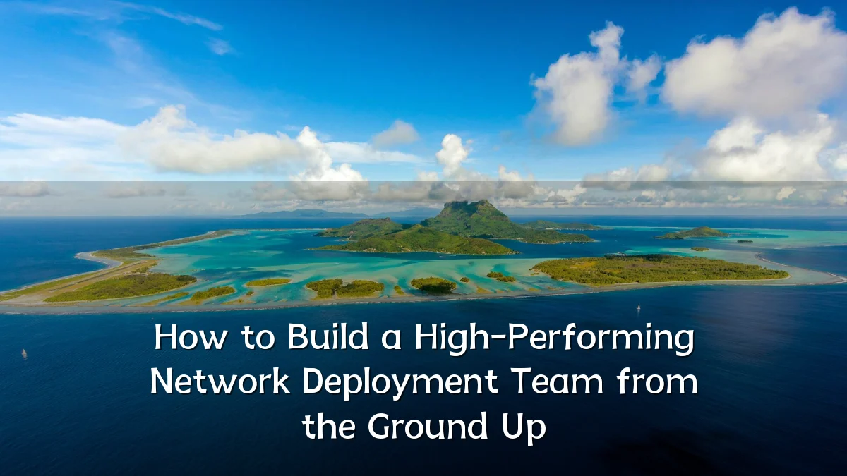 How to Build a High-Performing Network Deployment Team from the Ground Up